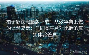 柚子影视电脑版下载｜从效率角度做的体验复盘：与同类平台对比后的真实体验差异