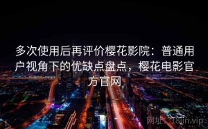 多次使用后再评价樱花影院：普通用户视角下的优缺点盘点，樱花电影官方官网