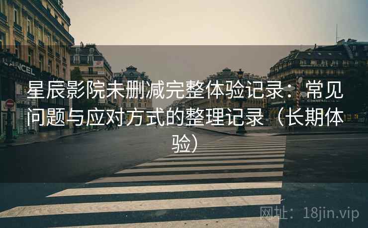 星辰影院未删减完整体验记录：常见问题与应对方式的整理记录（长期体验）