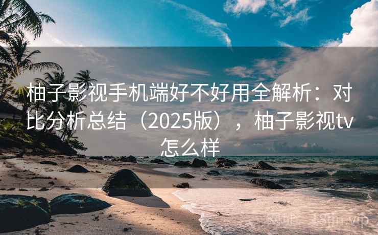 柚子影视手机端好不好用全解析：对比分析总结（2025版），柚子影视tv怎么样