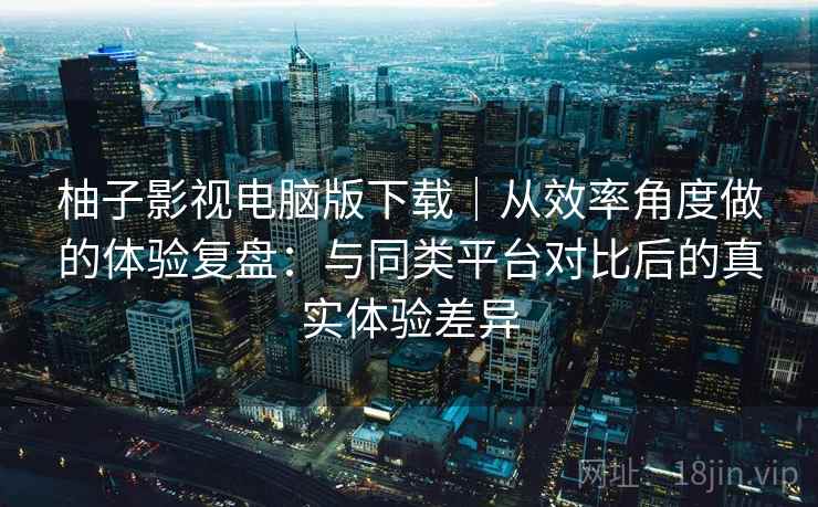 柚子影视电脑版下载｜从效率角度做的体验复盘：与同类平台对比后的真实体验差异