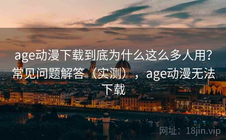 age动漫下载到底为什么这么多人用？常见问题解答（实测），age动漫无法下载