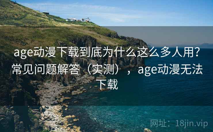 age动漫下载到底为什么这么多人用？常见问题解答（实测），age动漫无法下载