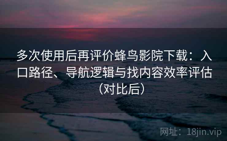多次使用后再评价蜂鸟影院下载：入口路径、导航逻辑与找内容效率评估（对比后）