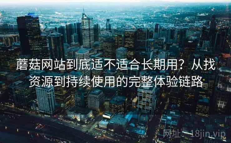 蘑菇网站到底适不适合长期用？从找资源到持续使用的完整体验链路