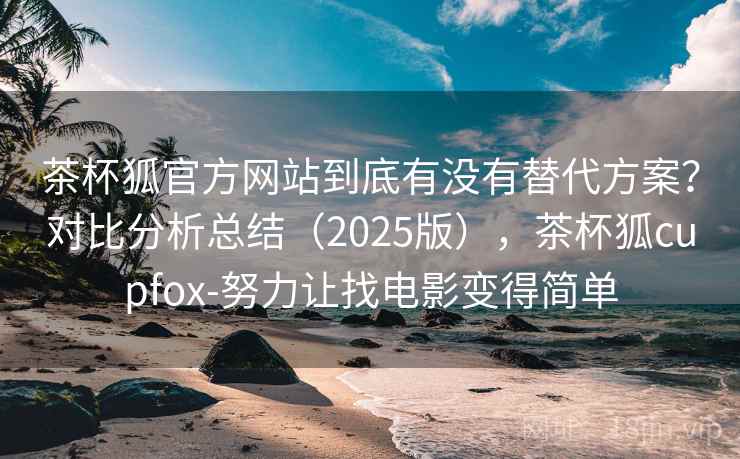 茶杯狐官方网站到底有没有替代方案？对比分析总结（2025版），茶杯狐cupfox-努力让找电影变得简单