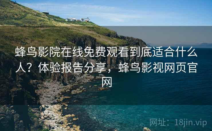 蜂鸟影院在线免费观看到底适合什么人？体验报告分享，蜂鸟影视网页官网