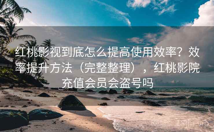 红桃影视到底怎么提高使用效率？效率提升方法（完整整理），红桃影院充值会员会盗号吗