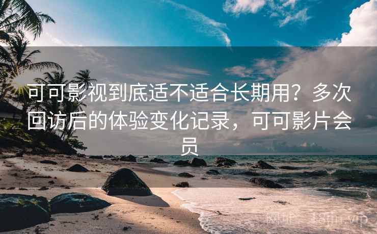 可可影视到底适不适合长期用？多次回访后的体验变化记录，可可影片会员