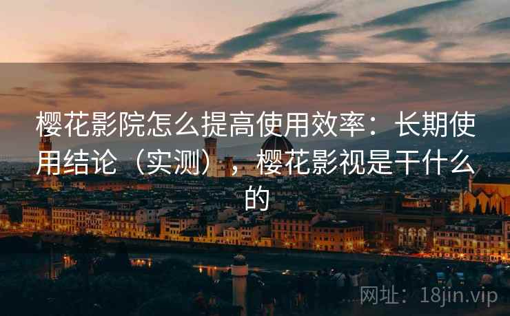 樱花影院怎么提高使用效率：长期使用结论（实测），樱花影视是干什么的