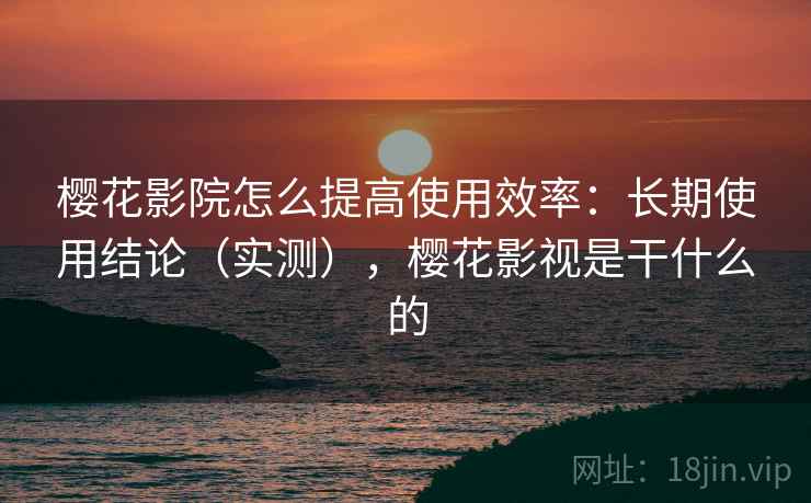 樱花影院怎么提高使用效率：长期使用结论（实测），樱花影视是干什么的