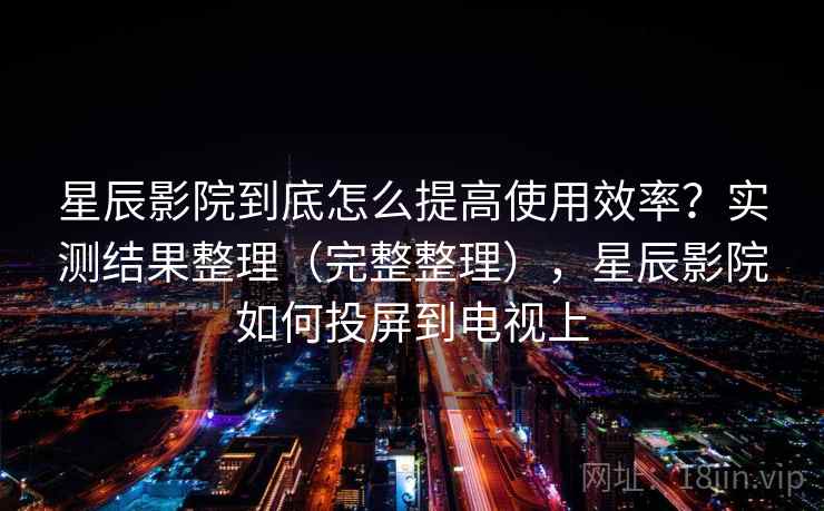 星辰影院到底怎么提高使用效率？实测结果整理（完整整理），星辰影院如何投屏到电视上