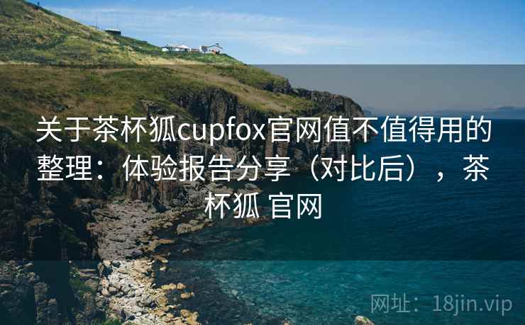关于茶杯狐cupfox官网值不值得用的整理：体验报告分享（对比后），茶杯狐 官网