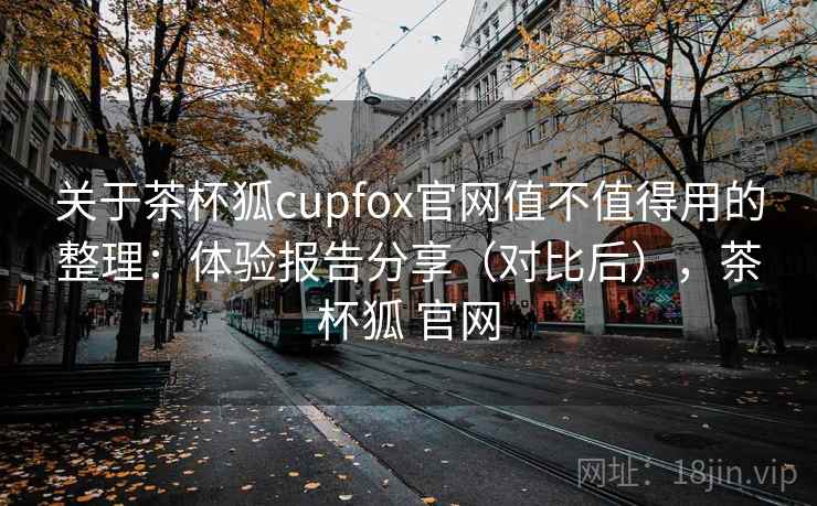 关于茶杯狐cupfox官网值不值得用的整理：体验报告分享（对比后），茶杯狐 官网