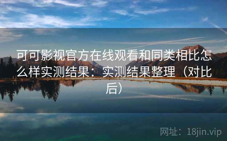 可可影视官方在线观看和同类相比怎么样实测结果：实测结果整理（对比后）