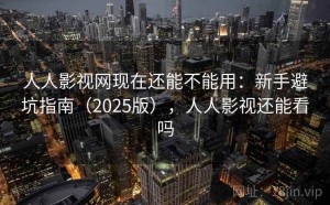 人人影视网现在还能不能用：新手避坑指南（2025版），人人影视还能看吗