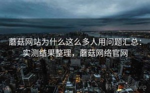 蘑菇网站为什么这么多人用问题汇总：实测结果整理，蘑菇网络官网