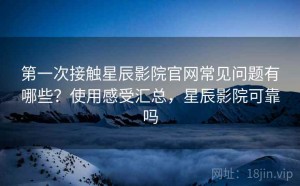 第一次接触星辰影院官网常见问题有哪些？使用感受汇总，星辰影院可靠吗