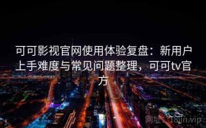 可可影视官网使用体验复盘：新用户上手难度与常见问题整理，可可tv官方