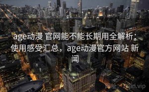 age动漫 官网能不能长期用全解析：使用感受汇总，age动漫官方网站 新闻