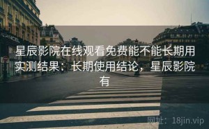 星辰影院在线观看免费能不能长期用实测结果：长期使用结论，星辰影院有