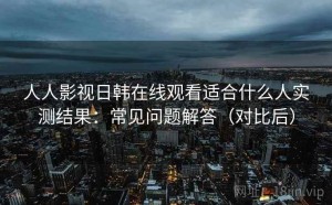 人人影视日韩在线观看适合什么人实测结果：常见问题解答（对比后）