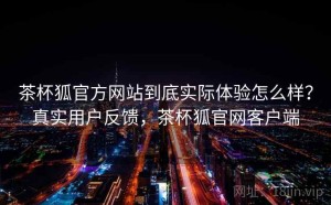 茶杯狐官方网站到底实际体验怎么样？真实用户反馈，茶杯狐官网客户端