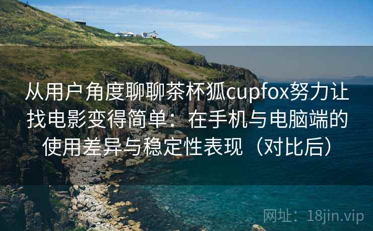 从用户角度聊聊茶杯狐cupfox努力让找电影变得简单：在手机与电脑端的使用差异与稳定性表现（对比后）