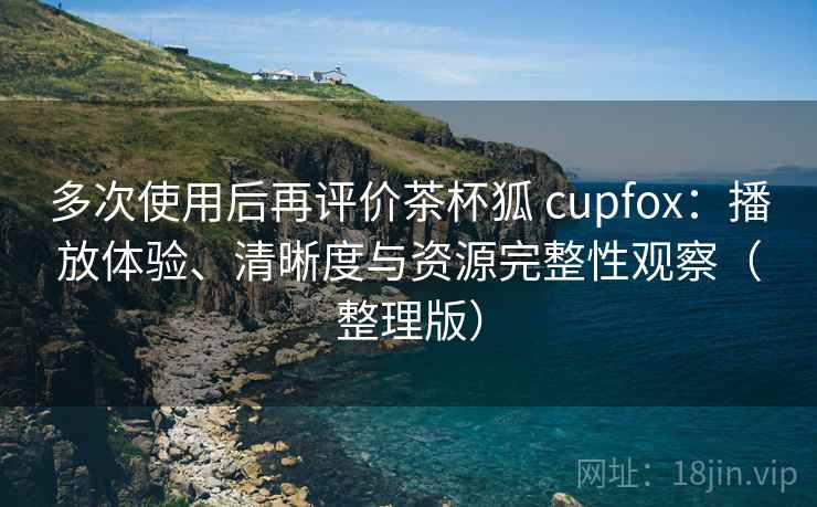 多次使用后再评价茶杯狐 cupfox：播放体验、清晰度与资源完整性观察（整理版）