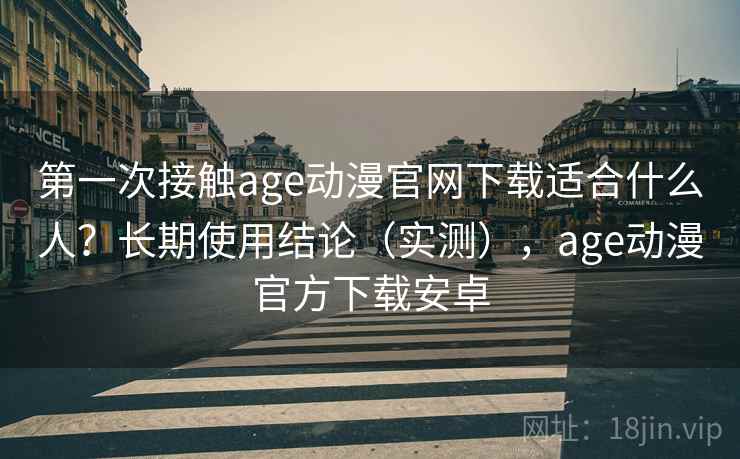 第一次接触age动漫官网下载适合什么人？长期使用结论（实测），age动漫官方下载安卓