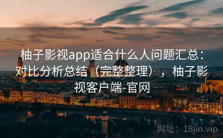 柚子影视app适合什么人问题汇总：对比分析总结（完整整理），柚子影视客户端-官网