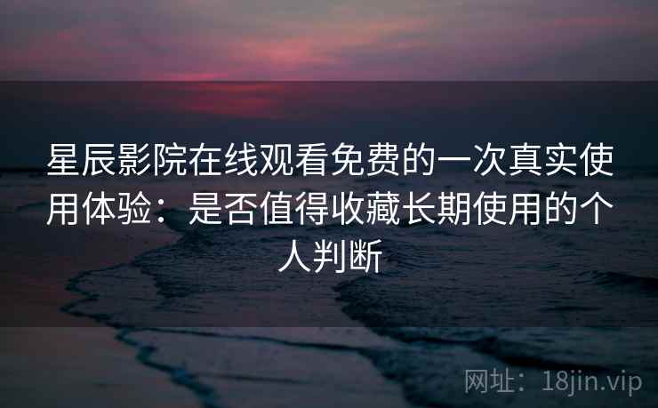 星辰影院在线观看免费的一次真实使用体验：是否值得收藏长期使用的个人判断