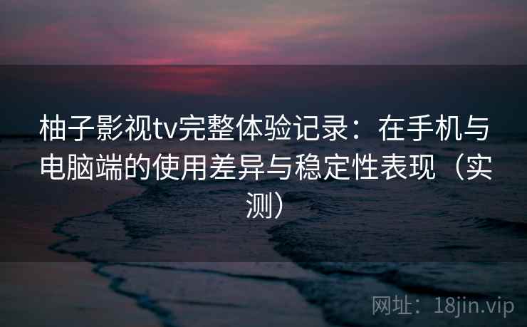柚子影视tv完整体验记录：在手机与电脑端的使用差异与稳定性表现（实测）