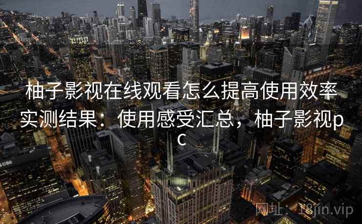 柚子影视在线观看怎么提高使用效率实测结果:使用感受汇总,柚子影视pc 柚子影视在线观看怎么提高使用效率实测结果:使用感受汇总,柚子影视pc