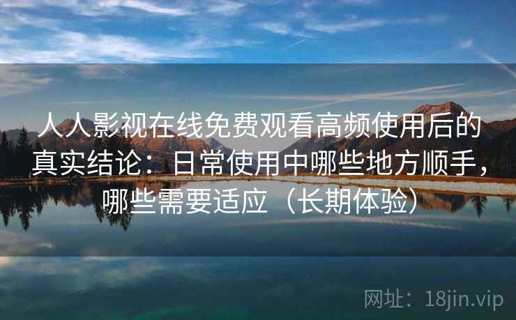 人人影视在线免费观看高频使用后的真实结论：日常使用中哪些地方顺手，哪些需要适应（长期体验）