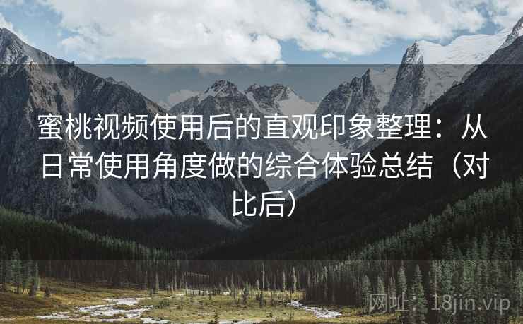蜜桃视频使用后的直观印象整理：从日常使用角度做的综合体验总结（对比后）