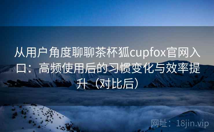 从用户角度聊聊茶杯狐cupfox官网入口：高频使用后的习惯变化与效率提升（对比后）