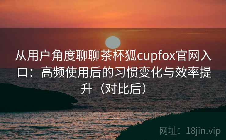 从用户角度聊聊茶杯狐cupfox官网入口：高频使用后的习惯变化与效率提升（对比后）