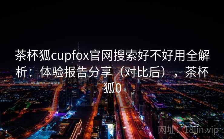 茶杯狐cupfox官网搜索好不好用全解析：体验报告分享（对比后），茶杯狐0