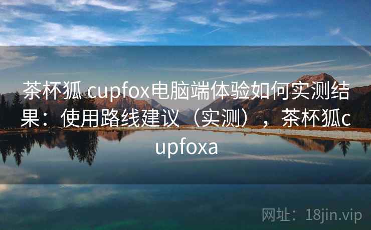 茶杯狐 cupfox电脑端体验如何实测结果:使用路线建议(实测),茶杯狐cupfoxa 茶杯狐 cupfox电脑端体验如何实测结果:使用路线建议(实测),茶杯狐cupfoxa