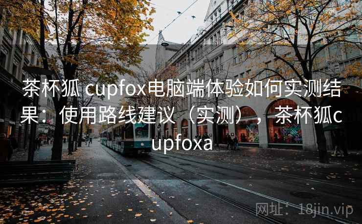 茶杯狐 cupfox电脑端体验如何实测结果:使用路线建议(实测),茶杯狐cupfoxa 茶杯狐 cupfox电脑端体验如何实测结果:使用路线建议(实测),茶杯狐cupfoxa
