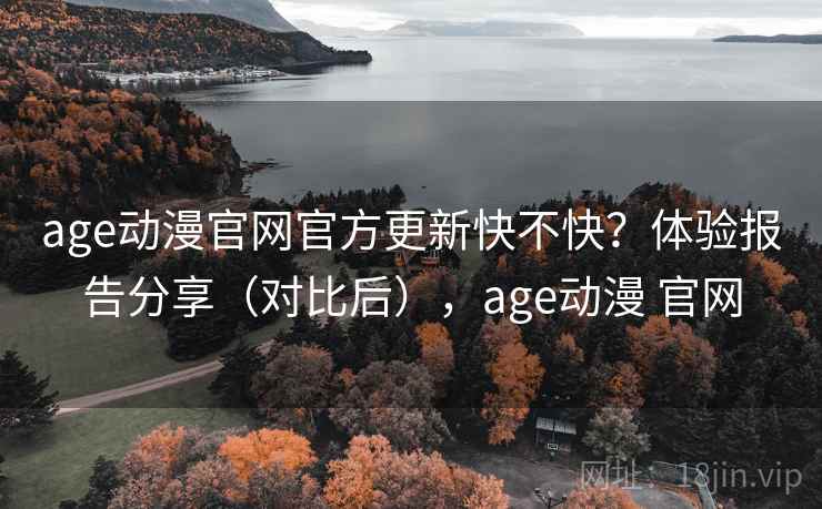 age动漫官网官方更新快不快？体验报告分享（对比后），age动漫 官网