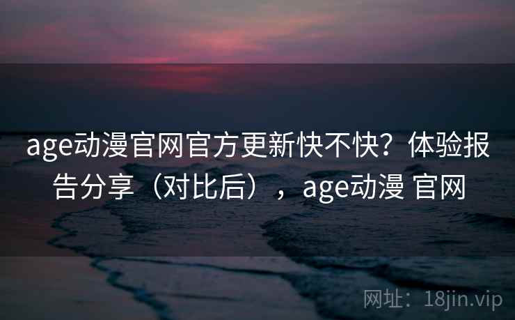 age动漫官网官方更新快不快？体验报告分享（对比后），age动漫 官网
