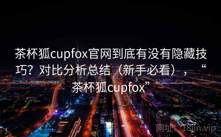 茶杯狐cupfox官网到底有没有隐藏技巧?对比分析总结(新手必看),“茶杯狐cupfox” 茶杯狐cupfox官网到底有没有隐藏技巧?对比分析总结(新手必看),“茶杯狐cupfox”