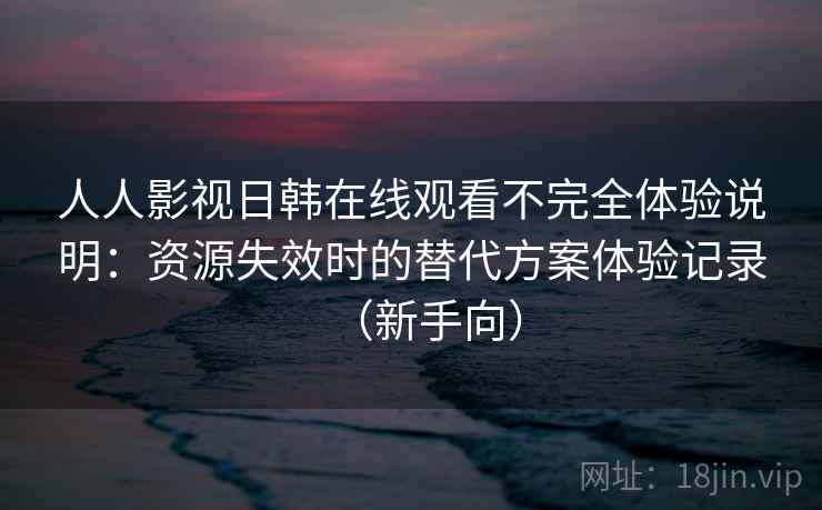 人人影视日韩在线观看不完全体验说明：资源失效时的替代方案体验记录（新手向）