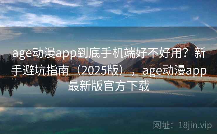 age动漫app到底手机端好不好用？新手避坑指南（2025版），age动漫app最新版官方下载