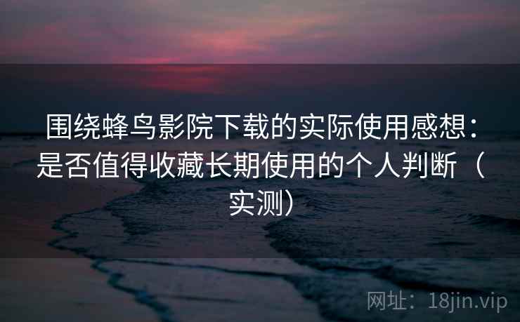 围绕蜂鸟影院下载的实际使用感想：是否值得收藏长期使用的个人判断（实测）