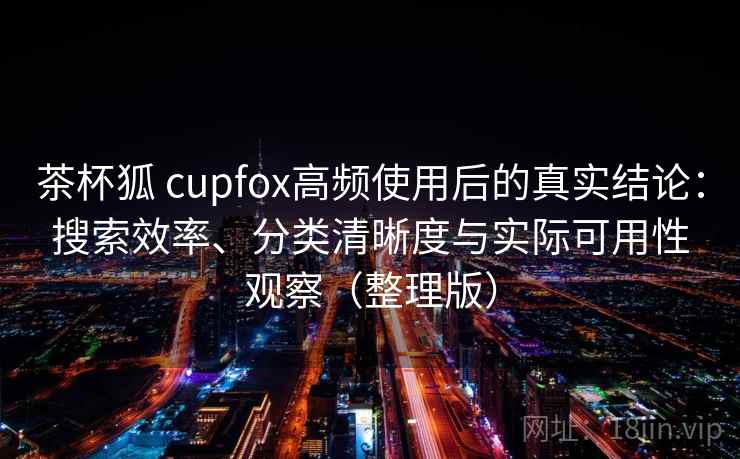 茶杯狐 cupfox高频使用后的真实结论：搜索效率、分类清晰度与实际可用性观察（整理版）