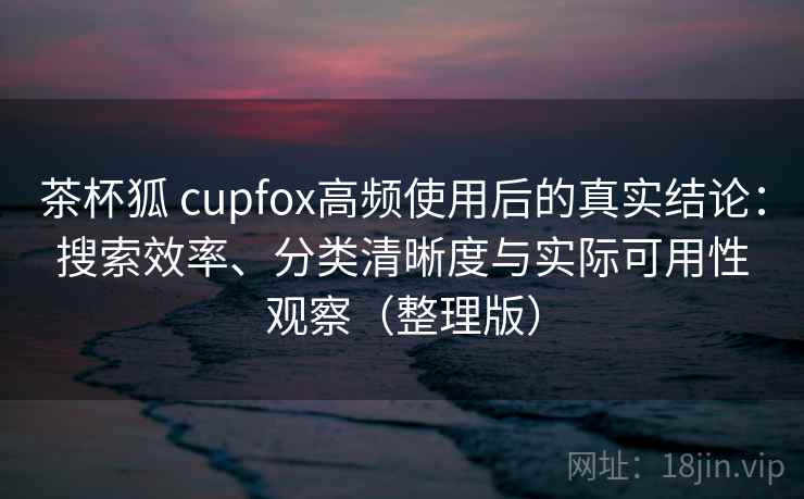 茶杯狐 cupfox高频使用后的真实结论：搜索效率、分类清晰度与实际可用性观察（整理版）