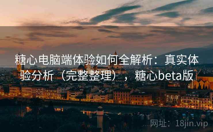 糖心电脑端体验如何全解析：真实体验分析（完整整理），糖心beta版